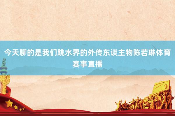 今天聊的是我们跳水界的外传东谈主物陈若琳体育赛事直播