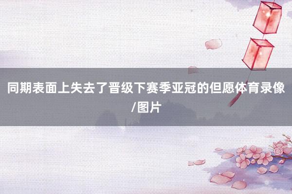 同期表面上失去了晋级下赛季亚冠的但愿体育录像/图片