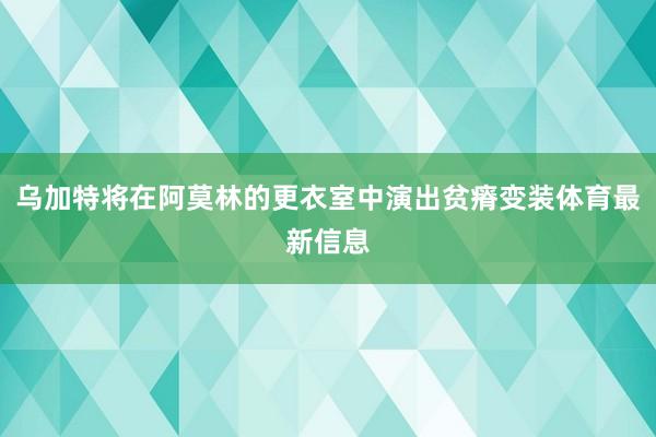 乌加特将在阿莫林的更衣室中演出贫瘠变装体育最新信息