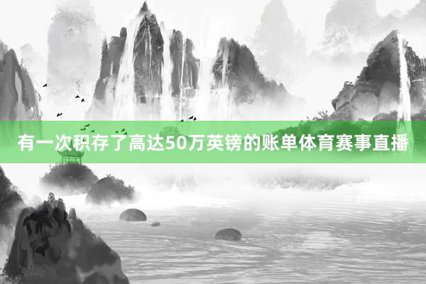 有一次积存了高达50万英镑的账单体育赛事直播