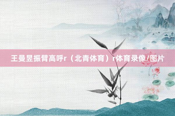 王曼昱振臂高呼r（北青体育）r体育录像/图片