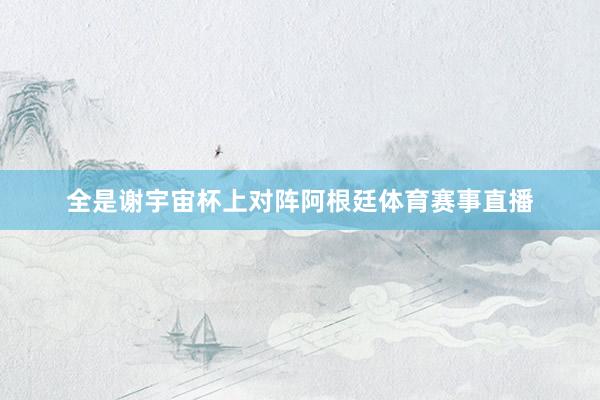 全是谢宇宙杯上对阵阿根廷体育赛事直播