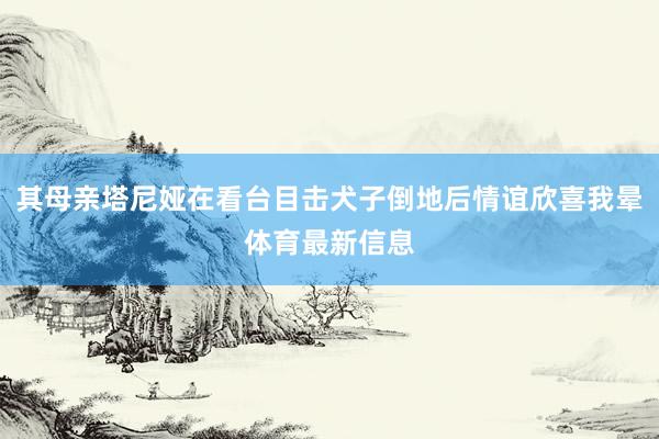 其母亲塔尼娅在看台目击犬子倒地后情谊欣喜我晕体育最新信息