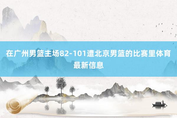 在广州男篮主场82-101遭北京男篮的比赛里体育最新信息