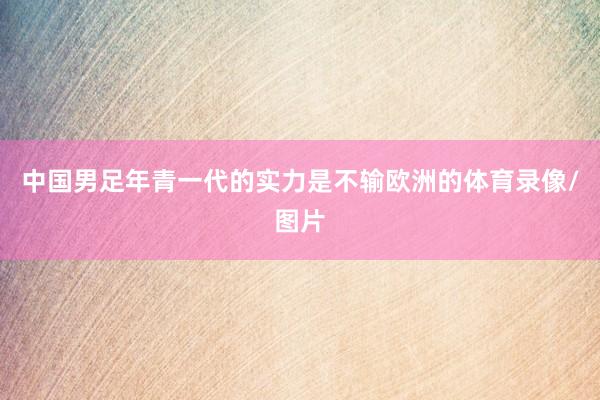 中国男足年青一代的实力是不输欧洲的体育录像/图片