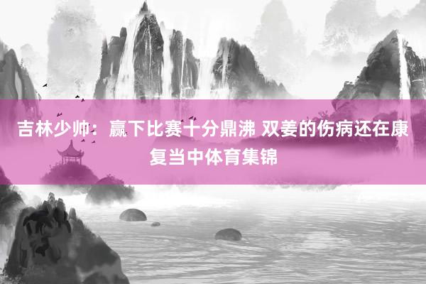 吉林少帅：赢下比赛十分鼎沸 双姜的伤病还在康复当中体育集锦