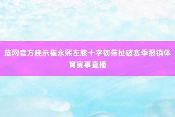 篮网官方晓示崔永熙左膝十字韧带扯破赛季报销体育赛事直播