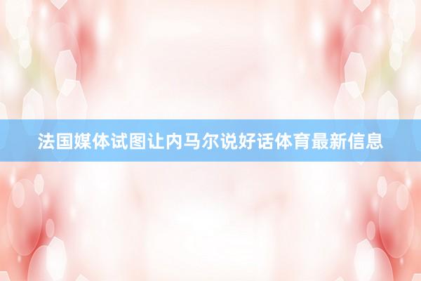 法国媒体试图让内马尔说好话体育最新信息
