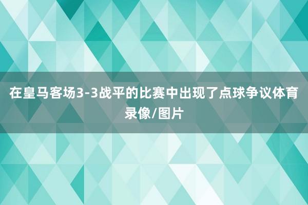 在皇马客场3-3战平的比赛中出现了点球争议体育录像/图片