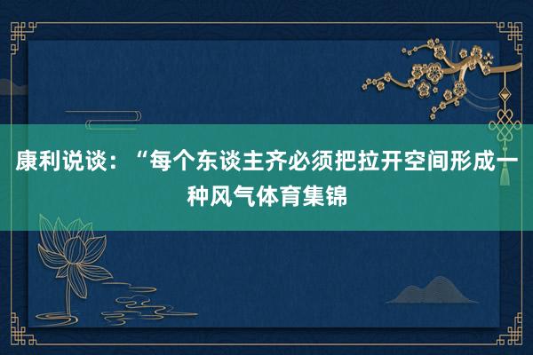 康利说谈：“每个东谈主齐必须把拉开空间形成一种风气体育集锦