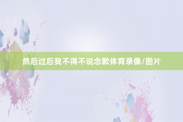然后过后我不得不说念歉体育录像/图片