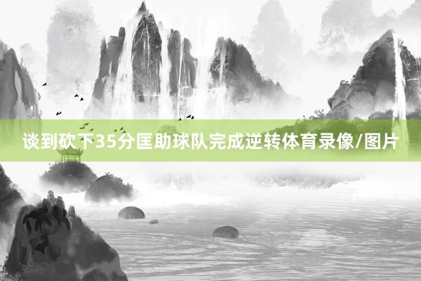 谈到砍下35分匡助球队完成逆转体育录像/图片