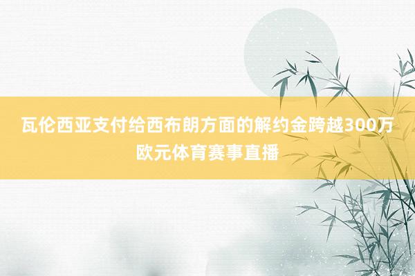 瓦伦西亚支付给西布朗方面的解约金跨越300万欧元体育赛事直播