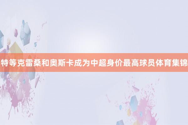 特等克雷桑和奥斯卡成为中超身价最高球员体育集锦