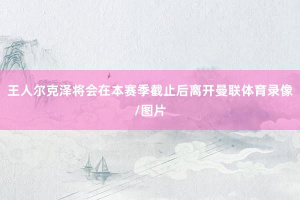 王人尔克泽将会在本赛季截止后离开曼联体育录像/图片