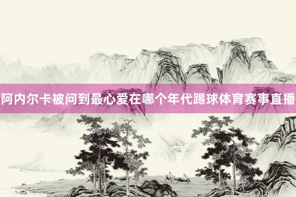 阿内尔卡被问到最心爱在哪个年代踢球体育赛事直播