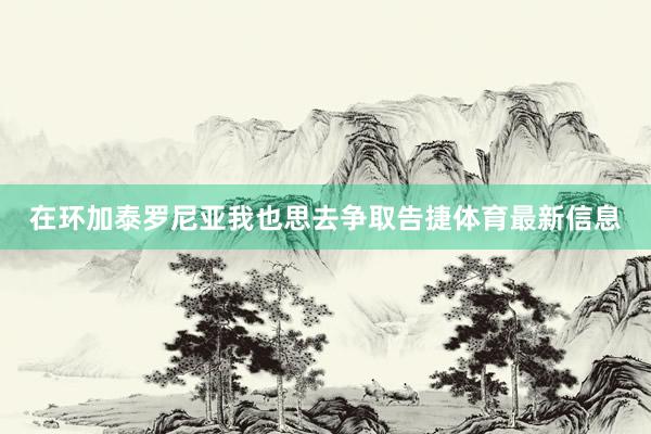在环加泰罗尼亚我也思去争取告捷体育最新信息