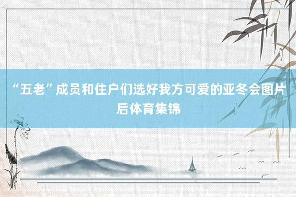 “五老”成员和住户们选好我方可爱的亚冬会图片后体育集锦