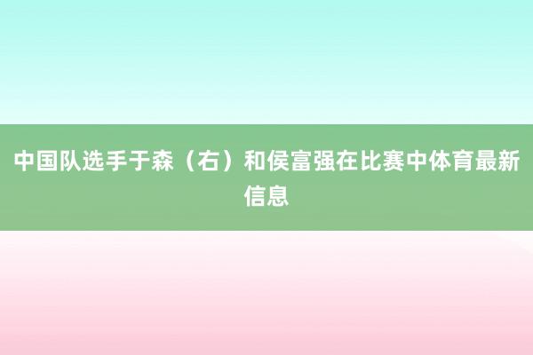 中国队选手于森（右）和侯富强在比赛中体育最新信息