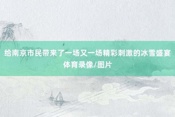 给南京市民带来了一场又一场精彩刺激的冰雪盛宴体育录像/图片