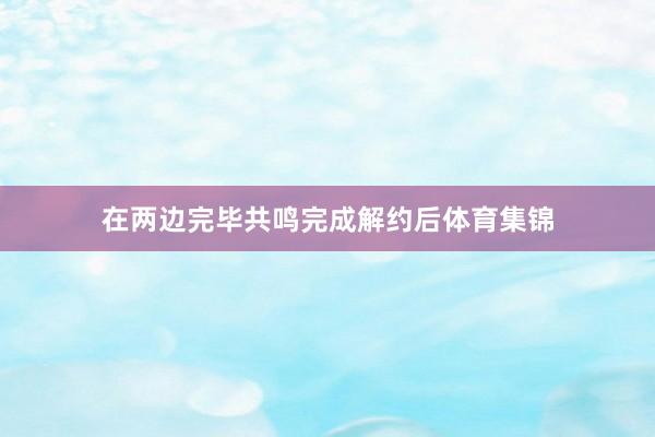 在两边完毕共鸣完成解约后体育集锦