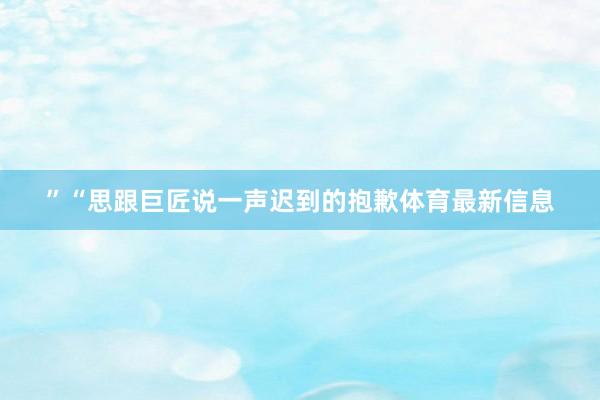 ”“思跟巨匠说一声迟到的抱歉体育最新信息