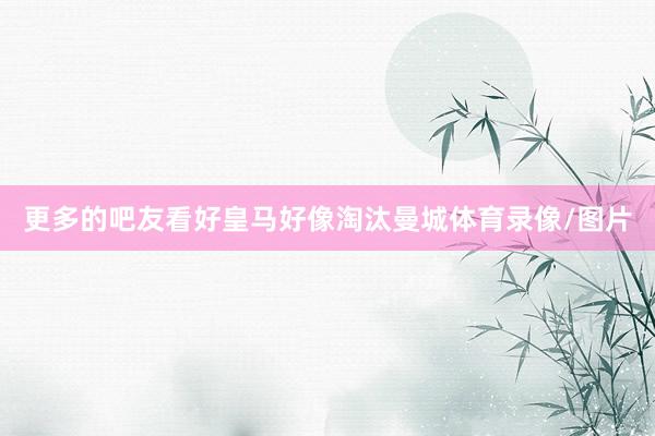 更多的吧友看好皇马好像淘汰曼城体育录像/图片