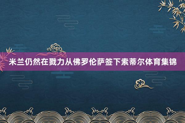 米兰仍然在戮力从佛罗伦萨签下索蒂尔体育集锦