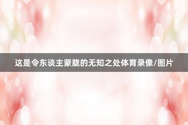 这是令东谈主蒙胧的无知之处体育录像/图片