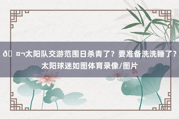 🤬太阳队交游范围日杀青了？要准备洗洗睡了？太阳球迷如图体育录像/图片