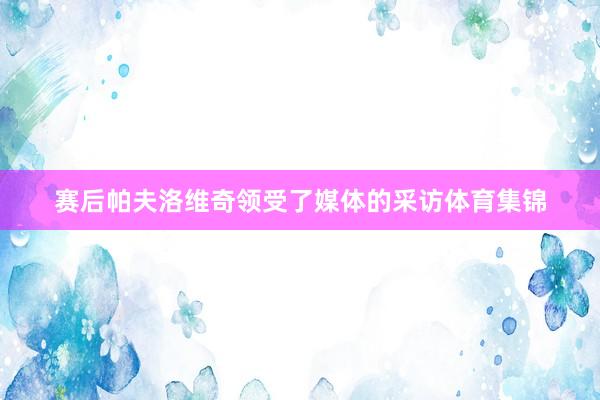 赛后帕夫洛维奇领受了媒体的采访体育集锦