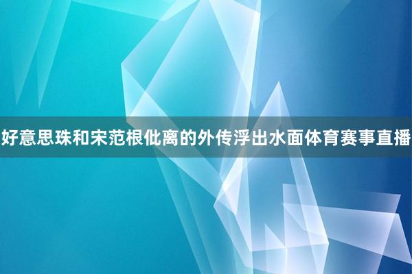 好意思珠和宋范根仳离的外传浮出水面体育赛事直播