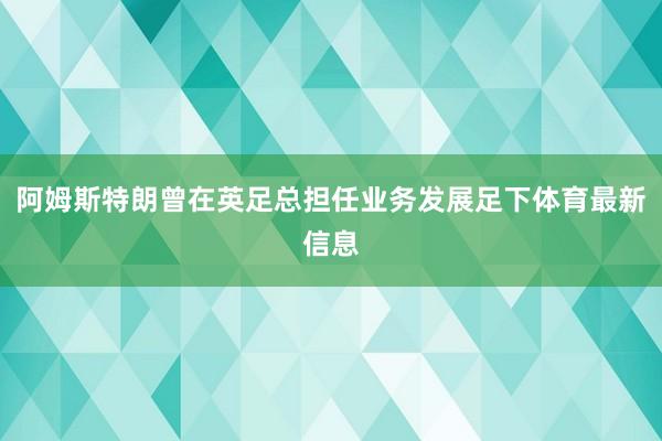 阿姆斯特朗曾在英足总担任业务发展足下体育最新信息