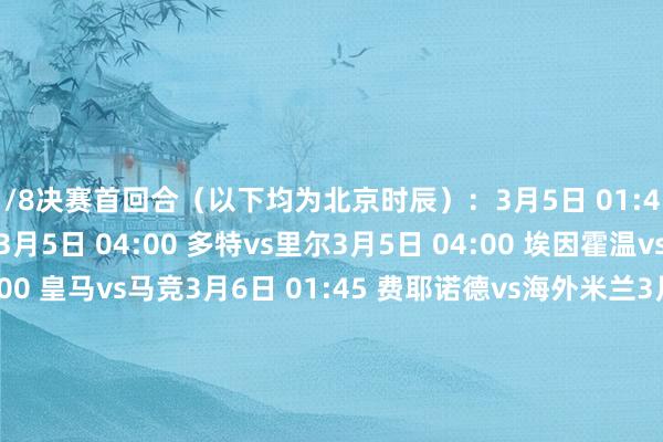 1/8决赛首回合（以下均为北京时辰）：3月5日 01:45 布鲁日vs阿斯顿维拉3月5日 04:00 多特vs里尔3月5日 04:00 埃因霍温vs阿森纳3月5日 04:00 皇马vs马竞3月6日 01:45 费耶诺德vs海外米兰3月6日 04:00 拜仁vs勒沃库森3月6日 04:00 本菲卡vs巴萨3月6日 04:00 巴黎vs利物浦1/8决赛次回合：3月12日 01:45 巴萨vs本菲卡3月