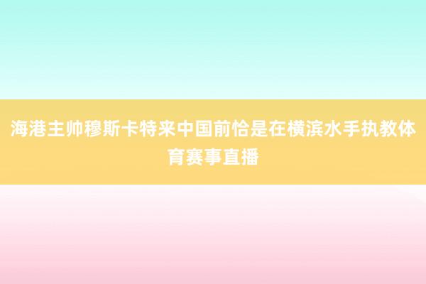 海港主帅穆斯卡特来中国前恰是在横滨水手执教体育赛事直播
