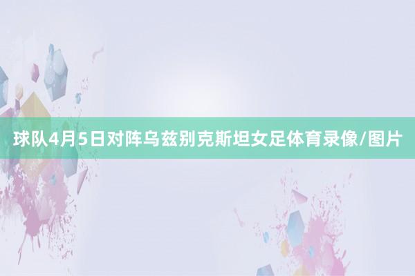 球队4月5日对阵乌兹别克斯坦女足体育录像/图片