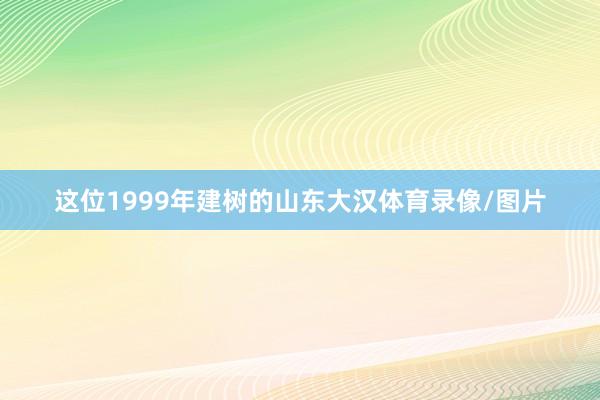 这位1999年建树的山东大汉体育录像/图片