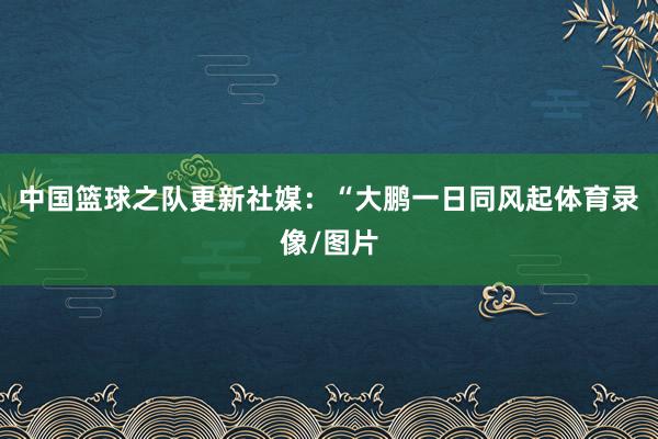 中国篮球之队更新社媒：“大鹏一日同风起体育录像/图片