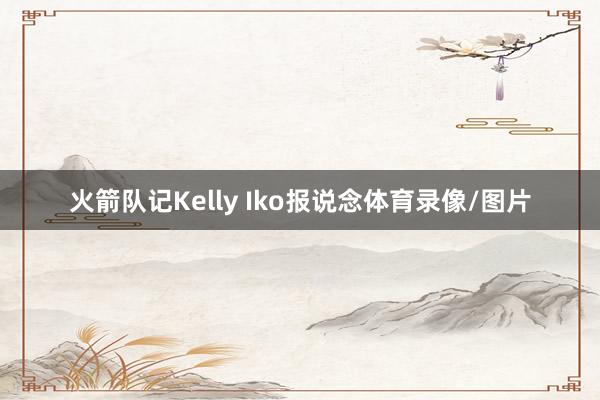火箭队记Kelly Iko报说念体育录像/图片