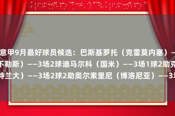 意甲9月最好球员候选:巴斯基罗托(克雷莫内塞)——3场1球德布劳内(那不勒斯)——3场2球迪马尔科(国米)——3场1球2助克尔斯托维奇(亚特兰大)——3场2球2助奥尔索里尼(博洛尼亚)——3场2球普利西奇(米兰)——3场3球2助 体育最新信息
