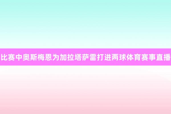 比赛中奥斯梅恩为加拉塔萨雷打进两球体育赛事直播