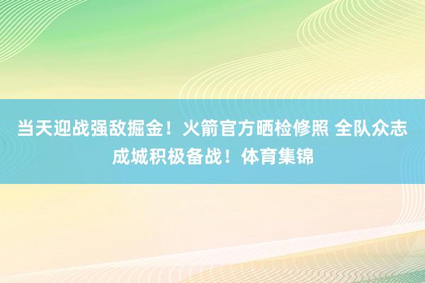 当天迎战强敌掘金！火箭官方晒检修照 全队众志成城积极备战！体育集锦