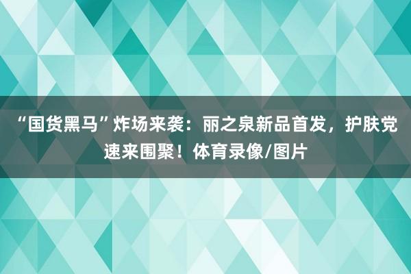 “国货黑马”炸场来袭：丽之泉新品首发，护肤党速来围聚！体育录像/图片