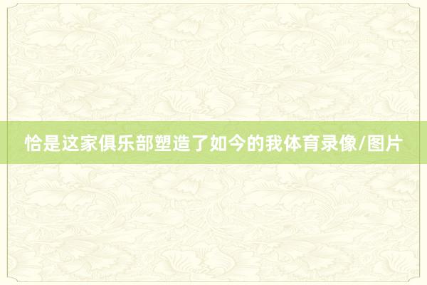 恰是这家俱乐部塑造了如今的我体育录像/图片