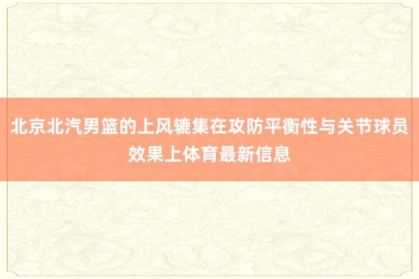 北京北汽男篮的上风辘集在攻防平衡性与关节球员效果上体育最新信息