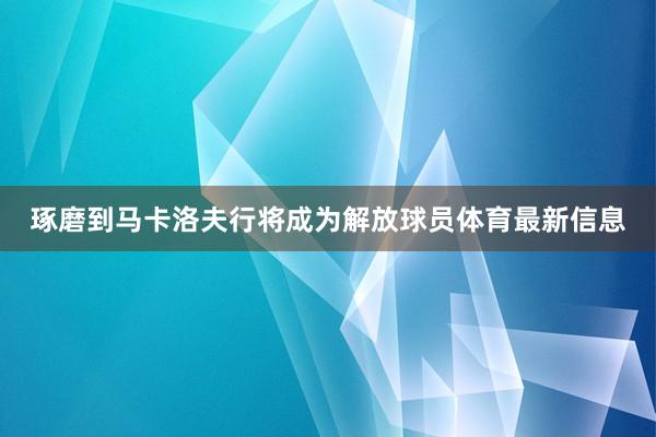 琢磨到马卡洛夫行将成为解放球员体育最新信息