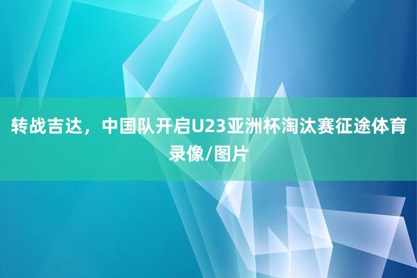 转战吉达，中国队开启U23亚洲杯淘汰赛征途体育录像/图片
