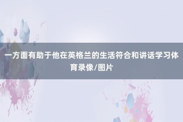 一方面有助于他在英格兰的生活符合和讲话学习体育录像/图片