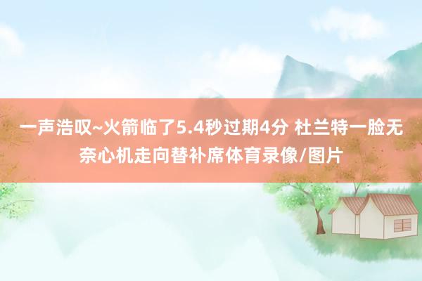 一声浩叹~火箭临了5.4秒过期4分 杜兰特一脸无奈心机走向替补席体育录像/图片