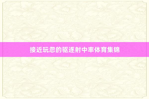 接近玩忽的驱逐射中率体育集锦